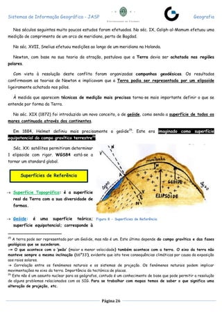 Sistemas de Informação Geográfica - JASP Geografia
Página 26
Nos séculos seguintes muito poucos estudos foram efetuados. No séc. IX, Caliph-al-Mamum efetuou uma
medição de comprimento de um arco de meridiano, perto de Bagdad.
No séc. XVII, Snelius efetuou medições ao longo de um meridiano na Holanda.
Newton, com base na sua teoria da atração, postulava que a Terra devia ser achatada nas regiões
polares.
Com vista à resolução deste conflito foram organizadas campanhas geodésicas. Os resultados
confirmavam as teorias de Newton e implicavam que a Terra podia ser representada por um elipsoide
ligeiramente achatado nos pólos.
À medida que aparecem técnicas de medição mais precisas torna-se mais importante definir o que se
entende por forma da Terra.
No séc. XIX (1872) foi introduzido um novo conceito, o de geóide, como sendo a superfície de todos os
mares continuada através dos continentes.
Em 1884, Helmet definiu mais precisamente o geóide25
. Este era imaginado como superfície
equipotencial do campo gravítico terrestre26
.
Séc. XX: satélites permitiram determinar
1 elipsoide com rigor. WGS84 está-se a
tornar um standard global.
 Superfície Topográfica: é a superfície
real da Terra com a sua diversidade de
formas.
 Geóide: é uma superfície teórica;
superfície equipotencial; corresponde à
25
A terra pode ser representada por um Geóide, mas não é um. Este último depende do campo gravítico e das fases
geológicas que se sucederam.
-» O que acontece com o ‘peão’ (maior e menor velocidade) também acontece com a terra. O eixo da terra não
manteve sempre a mesma inclinação (66º33’), evidente que isto teve consequências climáticas por causa da exposição
aos raios solares.
-» Correlação entre os fenómenos naturais e os sistemas de projeção. Os fenómenos naturais podem implicar
movimentações no eixo da terra. Importância da tectónica de placas.
26
Este não é um assunto nuclear para os geógrafos, contudo é um conhecimento de base que pode permitir a resolução
de alguns problemas relacionados com os SIG. Para se trabalhar com mapas temos de saber o que significa uma
alteração de projeção, etc.
Superfícies de Referência
Figura 8 - Superfícies de Referência
 