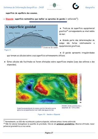 Sistemas de Informação Geográfica - JASP Geografia
Página 27
superfície de equilíbrio dos oceanos.
 Elipsoide: superfície matemática que melhor se aproxima do geoide (= esferoide27
).
 Trata-se da superfície equipotencial
gravítica28
correspondente ao nível médio
do mar.
 Grande parte das determinações de
campo são feitas relativamente a
equipotenciais gravíticas.
 O geoide apresenta irregularidades
que tornam os cálculos sobre a sua superfície extremamente difíceis.
 Estes cálculos são facilitados se forem efetuados sobre superfícies simples (caso das esferas e dos
elipsoides).
Figura 10 - Geoide e Elipsoide
27
Normalmente, os SIG não reconhecem a palavra elipsoide, referem antes o termo esferoide.
28
Não há valores homogéneos na questão da gravidade, fala-se em potencial gravimétrico. Maiores altitudes, maior
potencial gravimétrico e vice-versa.
Figura 9
 
