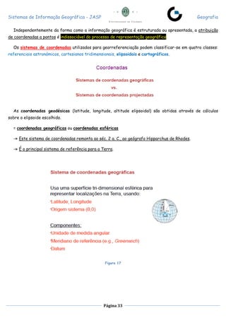 Sistemas de Informação Geográfica - JASP Geografia
Página 33
Independentemente da forma como a informação geográfica é estruturada ou apresentada, a atribuição
de coordenadas a pontos é indissociável do processo de representação geográfica.
Os sistemas de coordenadas utilizados para georreferenciação podem classificar-se em quatro classes:
referenciais astronómicos, cartesianos tridimensionais, elipsoidais e cartográficos.
As coordenadas geodésicas (latitude, longitude, altitude elipsoidal) são obtidas através de cálculos
sobre o elipsoide escolhido.
= coordenadas geográficas ou coordenadas esféricas
-» Este sistema de coordenadas remonta ao séc. 2 a. C., ao geógrafo Hipparchus de Rhodes.
-» É o principal sistema de referência para a Terra.
Figura 17
 