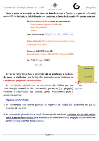 Sistemas de Informação Geográfica - JASP Geografia
Página 35
Sendo o ponto de interseção do Meridiano de Referência com o Equador a origem do referencial
(ponto 0,0), as Latitudes a Sul do Equador e as Longitudes a Oeste de Greenwich têm valores negativos.
Figura 22
Devido ao facto de Latitude e Longitude não se prestarem a medições
de áreas e distâncias, em Cartografia desenvolveram-se Sistemas de
coordenadas projetadas ou cartesianas.
As coordenadas planimétricas ou cartesianas são obtidas por uma
transformação matemática das coordenadas geodésicas (i.e., projeção).
Permitem a simplificação dos cálculos, usando trigonometria plana e
geometria analítica.
Algumas caraterísticas:
 As coordenadas têm valores positivos ou negativos em função dos quadrantes em que se
localizam as features.
 As coordenadas planimétricas e os cálculos em que são envolvidas continuam a estar relacionadas
com o elipsoide de referência, pois as fórmulas de transformação da projeção utilizada envolvem
parâmetros dependentes desse elipsoide.
Figura 21
 