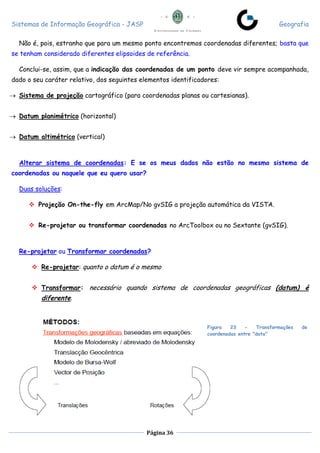 Sistemas de Informação Geográfica - JASP Geografia
Página 36
Não é, pois, estranho que para um mesmo ponto encontremos coordenadas diferentes; basta que
se tenham considerado diferentes elipsoides de referência.
Conclui-se, assim, que a indicação das coordenadas de um ponto deve vir sempre acompanhada,
dado o seu caráter relativo, dos seguintes elementos identificadores:
 Sistema de projeção cartográfico (para coordenadas planas ou cartesianas).
 Datum planimétrico (horizontal)
 Datum altimétrico (vertical)
Alterar sistema de coordenadas: E se os meus dados não estão no mesmo sistema de
coordenadas ou naquele que eu quero usar?
Duas soluções:
 Projeção On-the-fly em ArcMap/No gvSIG a projeção automática da VISTA.
 Re-projetar ou transformar coordenadas no ArcToolbox ou no Sextante (gvSIG).
Re-projetar ou Transformar coordenadas?
 Re-projetar: quanto o datum é o mesmo
 Transformar: necessário quando sistema de coordenadas geográficas (datum) é
diferente.
Figura 23 - Transformações de
coordenadas entre "data"
 