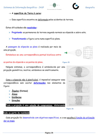 Sistemas de Informação Geográfica - JASP Geografia
Página 38
 A superfície da Terra é curva;
 Essa superfície encontra-se deformada pelos acidentes do terreno.
Estas dificuldades são resolvidas:
 Projetando os pormenores do terreno segundo normais ao elipsoide e sobre este;
 Transformando a figura curva numa superfície plana.
A passagem do elipsoide ao plano é realizada por meio de
uma projeção.
Estabelece-se uma correspondência pontual biunívoca entre
os pontos do elipsoide e os pontos do plano.
Nalguns sistemas, a correspondência é estabelecida por uma
projeção geométrica, noutros, estabelece-se analiticamente.
Como o elipsoide não é planificável, é impossível assegurar essa
correspondência sem aceitar deformações nos elementos da
figura:
 Ângulos (formas)
 Áreas
 Distâncias
 Direções
Toda a projeção é uma solução de compromisso, distorcendo
toda ou parte da realidade.
Cada projeção foi desenvolvida com objetivos específicos, e a sua escolha é função da utilização
dar ao mapa.
Figura 25
Figura 26
 