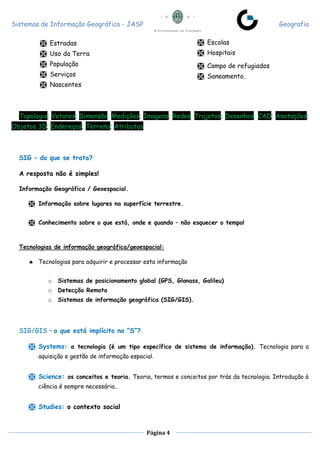 Sistemas de Informação Geográfica - JASP Geografia
Página 4
 Estradas
 Uso da Terra
 População
 Serviços
 Nascentes
Topologia; Vetores; Dimensão; Medições; Imagens; Redes; Trajetos; Desenhos; CAD; Anotações;
Objetos 3D; Endereços; Terreno; Atributos
SIG – do que se trata?
A resposta não é simples!
Informação Geográfica / Geoespacial.
 Informação sobre lugares na superfície terrestre.
 Conhecimento sobre o que está, onde e quando – não esquecer o tempo!
Tecnologias de informação geográfica/geoespacial:
 Tecnologias para adquirir e processar esta informação
o Sistemas de posicionamento global (GPS, Glonass, Galileu)
o Detecção Remota
o Sistemas de informação geográfica (SIG/GIS).
SIG/GIS – o que está implícito no “S”?
 Systems: a tecnologia (é um tipo específico de sistema de informação). Tecnologia para a
aquisição e gestão de informação espacial.
 Science: os conceitos e teoria. Teoria, termos e conceitos por trás da tecnologia. Introdução à
ciência é sempre necessária…
 Studies: o contexto social
 Escolas
 Hospitais
 Campo de refugiados
 Saneamento.
 