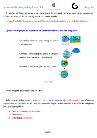 Sistemas de Informação Geográfica - JASP Geografia
Página 44
Os pontos ou linhas de contato definem locais de distorção zero, ou com escala verdadeira.
Linhas de escala verdadeira designam-se por linhas standard.
Em geral, a distorção aumenta com a distância ao ponto de contato, i. e., às linhas standard.
Quanto à adequação da superfície de desenvolvimento usada nas projeções:
Figura 37
-» ver imagens dos diapositivos 82 a 85.
Três fatores influenciam o valor e a distribuição espacial das deformações que afetam a
representação cartográfica de uma determinada região, condicionando a escolha da respetiva
projeção cartográfica:
 Extensão da área a representar;
 Geometria;
 Localização geográfica.
 