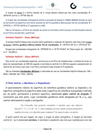 Sistemas de Informação Geográfica - JASP Geografia
Página 48
A origem do datum é o vértice Castelo de S. Jorge (datum Lisboa) que tem como coordenadas: Φ =
38º42’43’’.631 N; λ = 9º7’54’’.862 W.
A origem das coordenadas retangulares (utiliza a projeção de Gauss) é o Ponto Central (situado na zona
do baricentro da superfície territorial; próximo do vértice geodésico Melriça) que tem de coordenadas: Φ =
39º40’N; λ = 8º7’54’’.862W (o 1º quadrante é o NE).
Não se introduziu o artifício de redução de escala no meridiano central porque as deformações lineares
no território nacional não o justificam.
Sistemas Hayford – Gauss (Melriça)
O sistema Hayford-Gauss mais recente adota igualmente o elipsoide de Hayford, mas toma como origem
do datum o vértice geodésico Melriça (datum 73) de coordenadas: Φ = 39º41’37.30’’ N; λ = 8º7’53.31’’ W.
Origem das coordenadas retangulares: Φ = 39º40’00’’ N; λ = 8º 07’ 54.862’’ W. Falsa origem: M: + 180,598
m; P: - 86,990 m.
Sistemas Hayford - Gauss (Militar)
Para evitar ter coordenadas negativas, recorreu-se ao artifício de translaccionar o sistema de eixos, no
plano da representação, de 300 Km segundo a meridiana no sentido S e 200 km segundo a perpendicular no
sentido W, de forma a que todo o território continental fique situado no 1º quadrante.
São as chamadas Coordenadas Militares e relacionam-se com as coordenadas Hayford-Gauss por: XM =
MHG + 200 KM; YM = PHG + 300 Km.
O Ponto Central, a Meridiana e a Perpendicular
O posicionamento relativo da superfície de referência geodésica (esfera ou elipsoide) e da
superfície cartográfica (a superfície plana onde a superfície de referência é projetada) é definido
por um ponto, pertencente à primeira superfície, denominado ponto central da projeção. É
conveniente que este ponto, cujas coordenadas geodésicas serão designadas por Φ0 e λ0, seja
central relativamente à região a cartografar.
O ponto central tem por imagem, em regra, a origem do plano cartográfico. A imagem do meridiano
central (λ = λ0) é denominada meridiana. A meridiana é usualmente uma reta que é adotada para eixo das
 