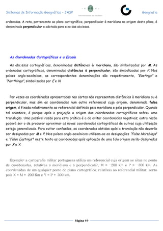 Sistemas de Informação Geográfica - JASP Geografia
Página 49
ordenadas. A reta, pertencente ao plano cartográfico, perpendicular à meridiana na origem deste plano, é
denominada perpendicular e adotada para eixo das abcissas.
As Coordenadas Cartográficas e a Escala
As abcissas cartográficas, denominadas distâncias à meridiana, são simbolizadas por M. As
ordenadas cartográficas, denominadas distâncias à perpendicular, são simbolizadas por P. Nos
países anglo-saxónicos, as correspondentes denominações são respetivamente, “Eastings” e
“Northings”, simbolizadas por E e N.
Por vezes as coordenadas apresentadas nas cartas não representam distâncias à meridiana ou à
perpendicular, mas sim as coordenadas num outro referencial cuja origem, denominada falsa
origem, é fixada relativamente ao referencial definido pela meridiana e pela perpendicular. Quando
tal acontece, é porque após a projeção a origem das coordenadas cartográficas sofreu uma
translação. Uma possível razão para esta prática é a de evitar coordenadas negativas; outra razão
poderá ser o de procurar aproximar as novas coordenadas cartográficas de outras cuja utilização
esteja generalizada. Para evitar confusões, as coordenadas obtidas após a translação não deverão
ser designadas por M e P. Nos países anglo-saxónicos utilizam-se as designações “False Northings”
e “False Eastings”: neste texto as coordenadas após aplicação de uma fala origem serão designadas
por X e Y.
Exemplo: a cartografia militar portuguesa utiliza um referencial cuja origem se situa no ponto
de coordenadas, relativas à meridiana e à perpendicular, M = -200 km e P = -300 km. As
coordenadas de um qualquer ponto do plano cartográfico, relativas ao referencial militar, serão
pois X = M + 200 Km e Y = P + 300 km.
 