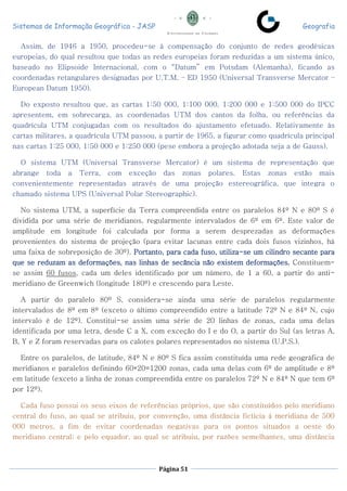Sistemas de Informação Geográfica - JASP Geografia
Página 51
Assim, de 1946 a 1950, procedeu-se à compensação do conjunto de redes geodésicas
europeias, do qual resultou que todas as redes europeias foram reduzidas a um sistema único,
baseado no Elipsoide Internacional, com o “Datum” em Potsdam (Alemanha), ficando as
coordenadas retangulares designadas por U.T.M. – ED 1950 (Universal Transverse Mercator –
European Datum 1950).
Do exposto resultou que, as cartas 1:50 000, 1:100 000, 1:200 000 e 1:500 000 do IPCC
apresentem, em sobrecarga, as coordenadas UTM dos cantos da folha, ou referências da
quadrícula UTM conjugadas com os resultados do ajustamento efetuado. Relativamente às
cartas militares, a quadrícula UTM passou, a partir de 1965, a figurar como quadrícula principal
nas cartas 1:25 000, 1:50 000 e 1:250 000 (pese embora a projeção adotada seja a de Gauss).
O sistema UTM (Universal Transverse Mercator) é um sistema de representação que
abrange toda a Terra, com exceção das zonas polares. Estas zonas estão mais
convenientemente representadas através de uma projeção estereográfica, que integra o
chamado sistema UPS (Universal Polar Stereographic).
No sistema UTM, a superfície da Terra compreendida entre os paralelos 84º N e 80º S é
dividida por uma série de meridianos, regularmente intervalados de 6º em 6º. Este valor de
amplitude em longitude foi calculada por forma a serem desprezadas as deformações
provenientes do sistema de projeção (para evitar lacunas entre cada dois fusos vizinhos, há
uma faixa de sobreposição de 30º). Portanto, para cada fuso, utiliza-se um cilindro secante para
que se reduzam as deformações, nas linhas de secância não existem deformações. Constituem-
se assim 60 fusos, cada um deles identificado por um número, de 1 a 60, a partir do anti-
meridiano de Greenwich (longitude 180º) e crescendo para Leste.
A partir do paralelo 80º S, considera-se ainda uma série de paralelos regularmente
intervalados de 8º em 8º (exceto o último compreendido entre a latitude 72º N e 84º N, cujo
intervalo é de 12º). Constitui-se assim uma série de 20 linhas de zonas, cada uma delas
identificada por uma letra, desde C a X, com exceção do I e do O, a partir do Sul (as letras A,
B, Y e Z foram reservadas para os calotes polares representados no sistema (U.P.S.).
Entre os paralelos, de latitude, 84º N e 80º S fica assim constituída uma rede geográfica de
meridianos e paralelos definindo 60*20=1200 zonas, cada uma delas com 6º de amplitude e 8º
em latitude (exceto a linha de zonas compreendida entre os paralelos 72º N e 84º N que tem 6º
por 12º).
Cada fuso possui os seus eixos de referências próprios, que são constituídos pelo meridiano
central do fuso, ao qual se atribuiu, por convenção, uma distância fictícia à meridiana de 500
000 metros, a fim de evitar coordenadas negativas para os pontos situados a oeste do
meridiano central; e pelo equador, ao qual se atribuiu, por razões semelhantes, uma distância
 