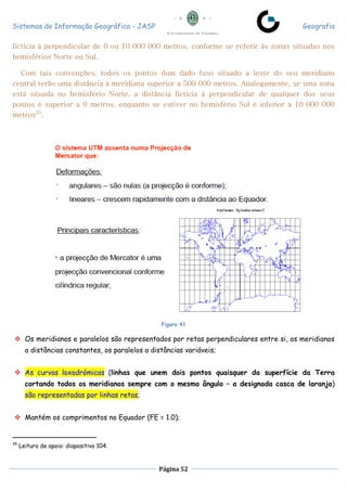 Sistemas de Informação Geográfica - JASP Geografia
Página 52
fictícia à perpendicular de 0 ou 10 000 000 metros, conforme se referir às zonas situadas nos
hemisférios Norte ou Sul.
Com tais convenções, todos os pontos dum dado fuso situado a leste do seu meridiano
central terão uma distância à meridiana superior a 500 000 metros. Analogamente, se uma zona
está situada no hemisfério Norte, a distância fictícia à perpendicular de qualquer dos seus
pontos é superior a 0 metros, enquanto se estiver no hemisfério Sul é inferior a 10 000 000
metros35
.
Figura 41
 Os meridianos e paralelos são representados por retas perpendiculares entre si, os meridianos
a distâncias constantes, os paralelos a distâncias variáveis;
 As curvas loxodrómicas (linhas que unem dois pontos quaisquer da superfície da Terra
cortando todos os meridianos sempre com o mesmo ângulo – a designada casca de laranja)
são representadas por linhas retas;
 Mantém os comprimentos no Equador (FE = 1.0);
35
Leitura de apoio: diapositivo 104.
 
