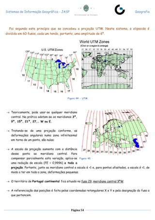 Sistemas de Informação Geográfica - JASP Geografia
Página 54
Foi segundo este princípio que se concebeu a projeção UTM. Neste sistema, o elipsoide é
dividido em 60 fusos, cada um tendo, portanto, uma amplitude de 6º.
Figura 44 - UTM
 Teoricamente, pode usar-se qualquer meridiano
central. Na prática adotam-se os meridianos 3º,
9º, 15º, 21º, 27,… W ou E.
 Tratando-se de uma projeção conforme, as
deformações angulares numa zona infinitesimal
em torno de um ponto, são nulas;
 A escala da projeção aumenta com a distância
desse ponto ao meridiano central. Para
compensar parcialmente esta variação, aplica-se
uma redução de escala (FE = 0,9996) a toda a
projeção. Portanto, junto ao meridiano central a escala é <1 e, para pontos afastados, a escala é >1, de
modo a ter em toda a zona, deformações pequenas.
 O território de Portugal continental fica situado no fuso 29, meridiano central 9ºW.
 A referenciação das posições é feita pelas coordenadas retangulares X e Y e pela designação do fuso a
que pertencem.
Figura 45
 