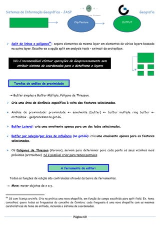 Sistemas de Informação Geográfica - JASP Geografia
Página 60
 Split de linhas e polígonos44
: separa elementos da mesma layer em elementos de várias layers baseada
na outra layer. Escolhe-se a opção split em analysis tools – extract do arctoolbox.
-» Buffer simples e Buffer Múltiplo, Polígono de Thiessen.
 Cria uma área de distância específica à volta das features selecionadas.
 Análise de proximidade: proximidade «- envolvente (buffer) «- buffer multiple ring buffer «-
arctoolbox – geoprocessos no gvSIG.
 Buffer Lateral: cria uma envolvente apenas para um dos lados selecionados.
 Buffer por seleção/por área de influência (no gvSIG): cria uma envolvente apenas para as features
selecionadas.
 Os Polígonos de Thiessen (Voronoi), servem para determinar para cada ponto os seus vizinhos mais
próximos (arctoolbox). Só é possível criar para temas pontuais.
Todas as funções de edição são controladas através da barra de ferramentas.
 Move: mover objetos de x e y.
44
Só com licença arcinfo. Cria na prática uma nova shapefile, em função do campo escolhido para split field. Ex. tema
concelhos; quero todas as freguesias do concelho de Coimbra; cada freguesia é uma nova shapefile com as mesmas
caraterísticas do tema de entrada, incluindo o sistema de coordenadas.
Clip/Feature OUTPUT
Não é recomendável efetuar operações de Geoprocessamento sem
atribuir sistema de coordenadas para o dataframe e layers
Tarefas de análise de proximidade
A ferramenta do editor:
 