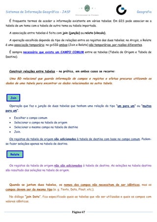 Sistemas de Informação Geográfica - JASP Geografia
Página 67
É frequente termos de aceder a informação existente em várias tabelas. Em GIS pode associar-se a
tabela de um tema com a tabela de outro tema ou tabela importada.
A associação entre tabelas é feita com join (junção) ou relate (vínculo).
A operação escolhida depende do tipo de relações entre os registos das duas tabelas; no Arcgis, o Relate
é uma associação temporária; no gvSIG ambas (Join e Relate) são temporárias, por razões diferentes.
É sempre necessário que exista um CAMPO COMUM entre as tabelas (Tabela de Origem e Tabela de
Destino).
Construir relações entre tabelas – na prática, em ambos casos se recorre:
Uma BD relacional que guarda informação de campos e registos e efetua procuras utilizando os
dados de uma tabela para encontrar os dados relacionados na outra tabela.
Operação que faz a junção de duas tabelas que tenham uma relação do tipo “um para um” ou “muitos
para um”.
 Escolher o campo comum
 Selecionar o campo na tabela de origem
 Selecionar o mesmo campo na tabela de destino
 Join.
Os registos da tabela de origem são adicionados à tabela de destino com base no campo comum. Podem-
se fazer seleções apenas na tabela de destino.
Os registos da tabela de origem não são adicionados à tabela de destino. As seleções na tabela destino
são resultado das seleções na tabela de origem.
Quando se juntam duas tabelas, os nomes dos campos não necessitam de ser idênticos, mas os
campos devem ser do mesmo tipo (e. g. Texto, Data, Float, etc.).
No diálogo “join Data”, fica especificado quais as tabelas que vão ser utilizadas e quais os campos com
valores idênticos.
Join
Relate
 