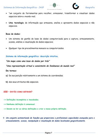 Sistemas de Informação Geográfica - JASP Geografia
Página 7
 “um conjunto de ferramentas para recolher, armazenar, transformar e visualizar dados
espaciais sobre o mundo real;
 Uma tecnologia de informação que armazena, analisa e apresenta dados espaciais e não
espaciais.
Base de dados:
 Um sistema de gestão de base de dados computorizada para a captura, armazenamento,
acesso, análise e visualização de dados espaciais;
 Qualquer tipo de procedimentos manuais ou computorizados.
Sistema de informação geográfica: descrição intuitiva.
“Um mapa como uma base de dados por trás”
“Uma representação virtual e consistente de fenómenos do mundo real”
Em termos:
a) Da sua posição relativamente a um sistema de coordenadas;
b) dos seus atributos não espaciais.
SIG – ENTÃO COMO DEFINIR?
-» Definições incompletas e inacabadas.
-» Nenhuma definição é consensual.
-» Devem-se ler as várias definições e criar a nossa própria definição.
 Um conjunto automatizado de funções que proporciona a profissionais capacidades avançadas para o
armazenamento, acesso, manipulação e visualização de dados localizados geograficamente.
 