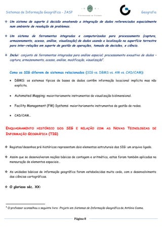 Sistemas de Informação Geográfica - JASP Geografia
Página 8
 Um sistema de suporte à decisão envolvendo a integração de dados referenciados espacialmente
num ambiente de resolução de problemas.
 Um sistema de ferramentas integradas e computorizadas para processamento (captura,
armazenamento, acesso, análise, visualização) de dados usando a localização na superfície terrestre
para inter-relações em suporte de gestão de operações, tomada de decisões, e ciência.
 Inclui: conjunto de ferramentas integradas para análise espacial; processamento exaustivo de dados –
captura, armazenamento, acesso, análise, modificação, visualização4
.
Como os SIG diferem de sistemas relacionados (SIG vs. DBMS vs. AM vs. CAD/CAM):
 DBMS: os sistemas típicos de bases de dados contêm informação locacional implícita mas não
explícita.
 Automated Mapping: maioritariamente instrumentos de visualização bidimensional.
 Facility Management (FM) Systems: maioritariamente instrumentos de gestão de redes.
 CAD/CAM…
ENQUADRAMENTO HISTÓRICO DOS SIG E RELAÇÃO COM AS NOVAS TECNOLOGIAS DE
INFORMAÇÃO GEOGRÁFICA (TIG)
 Registos/desenhos pré-históricos representam dois elementos estruturais dos SIG: um arquivo ligado.
 Assim que se desenvolveram noções básicas de contagem e aritmética, estas foram também aplicadas na
mensuração de elementos espaciais…
 As unidades básicas de informação geográfica foram estabelecidas muito cedo, com o desenvolvimento
das ciências cartográficas.
 O glorioso séc. XX:
4
O professor aconselhou o seguinte livro: Projeto em Sistemas de Informação Geográfica de António Cosme.
 