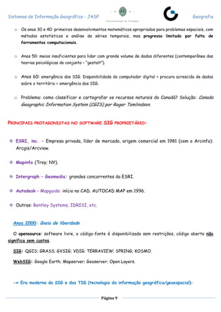 Sistemas de Informação Geográfica - JASP Geografia
Página 9
o Os anos 30 e 40: primeiros desenvolvimentos matemáticos apropriados para problemas espaciais, com
métodos estatísticos e análise de séries temporais, mas progresso limitado por falta de
ferramentas computacionais.
o Anos 50: meios insuficientes para lidar com grande volume de dados diferentes (contemporânea das
teorias psicológicas de conjunto – “gestalt”).
o Anos 60: emergência dos SIG. Disponibilidade do computador digital + procura acrescida de dados
sobre o território = emergência dos SIG.
o Problema: como classificar e cartografar os recursos naturais do Canadá? Solução: Canada
Geographic Information System (CGIS) por Roger Tomlindson.
PRINCIPAIS PROTAGONISTAS NO SOFTWARE SIG PROPRIETÁRIO:
 ESRI, inc. – Empresa privada, líder de mercado, origem comercial em 1981 (com o Arcinfo):
Arcgis/Arcview.
 Mapinfo (Troy; NY).
 Intergraph – Geomedia: grandes concorrentes da ESRI.
 Autodesk – Mapguide: início no CAD. AUTOCAD MAP em 1996.
 Outras: Bentley Systems, IDRISI, etc.
Anos 2000: ânsia de liberdade
O opensource: software livre, o código-fonte é disponibilizado sem restrições, código aberto não
significa sem custos.
SIG: QGIS; GRASS; GVSIG; VDIG; TERRAVIEW; SPRING; KOSMO.
WebSIG: Google Earth; Mapserver; Geoserver; Open Layers.
-» Era moderna do SIG e das TIG (tecnologia da informação geográfica/geoespacial):
 