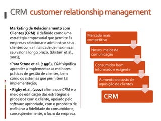 Marketing de Relacionamento com
Clientes (CRM) é definido como uma
estratégia empresarial que permite às
empresas selecionar e administrar seus
clientes com a finalidade de maximizar
seu valor a longo prazo. (Ekstam et al.,
2001);
•Para Stone et al. (1996), CRM significa
aprender a implementar as melhores
práticas de gestão de clientes, bem
como os sistemas que permitem tal
implementação;
• Rigby et al. (2002) afirma que CRM é o
meio de edificação das estratégias e
processos com o cliente, apoiado pelo
software apropriado, com o propósito de
melhorar a fidelidade do consumidor e,
conseqüentemente, o lucro da empresa.
CRM customerrelationshipmanagement
Mercado mais
competitivo
Novos meios de
comunicação
Consumidor bem
informado e exigente
Aumento do custo de
aquisição de clientes
CRM
 