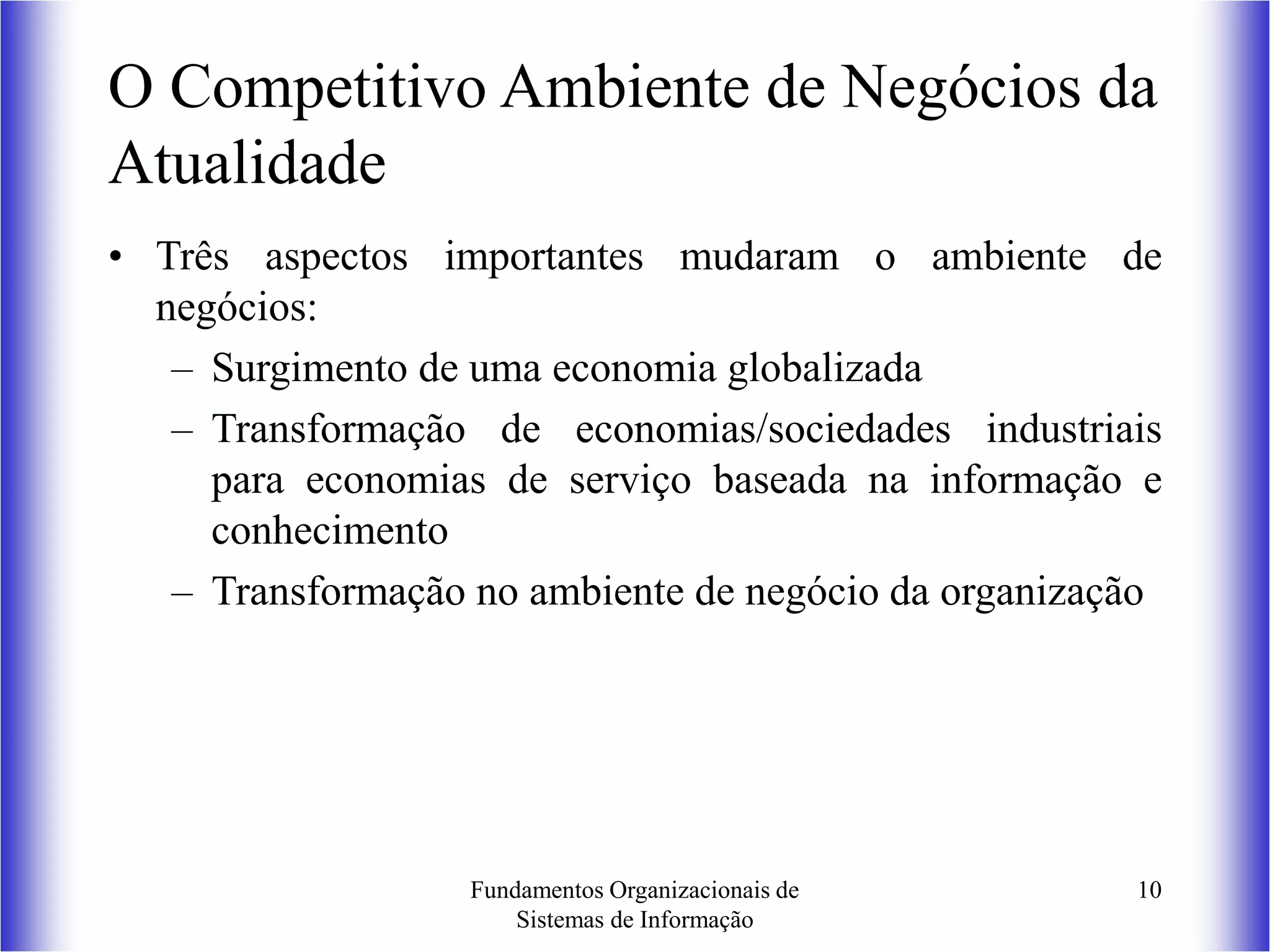 Fundamentos Organizacionais de
Sistemas de Informação
10
O Competitivo Ambiente de Negócios da
Atualidade
• Três aspectos importantes mudaram o ambiente de
negócios:
– Surgimento de uma economia globalizada
– Transformação de economias/sociedades industriais
para economias de serviço baseada na informação e
conhecimento
– Transformação no ambiente de negócio da organização
 