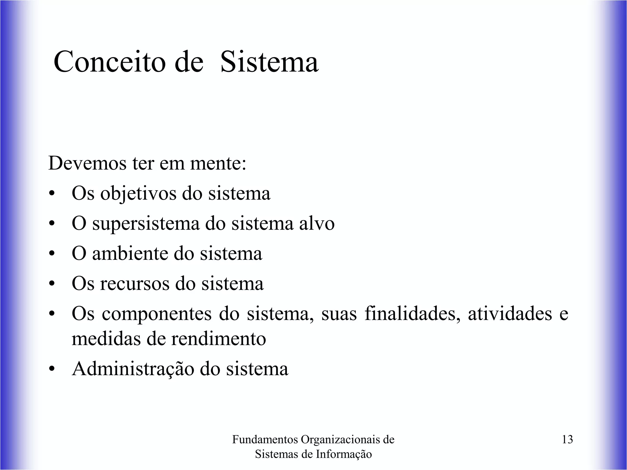 Fundamentos Organizacionais de
Sistemas de Informação
13
Conceito de Sistema
Devemos ter em mente:
• Os objetivos do sistema
• O supersistema do sistema alvo
• O ambiente do sistema
• Os recursos do sistema
• Os componentes do sistema, suas finalidades, atividades e
medidas de rendimento
• Administração do sistema
 