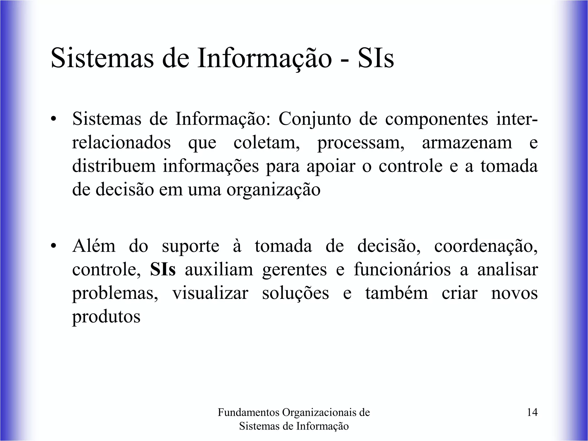 Fundamentos Organizacionais de
Sistemas de Informação
14
Sistemas de Informação - SIs
• Sistemas de Informação: Conjunto de componentes inter-
relacionados que coletam, processam, armazenam e
distribuem informações para apoiar o controle e a tomada
de decisão em uma organização
• Além do suporte à tomada de decisão, coordenação,
controle, SIs auxiliam gerentes e funcionários a analisar
problemas, visualizar soluções e também criar novos
produtos
 