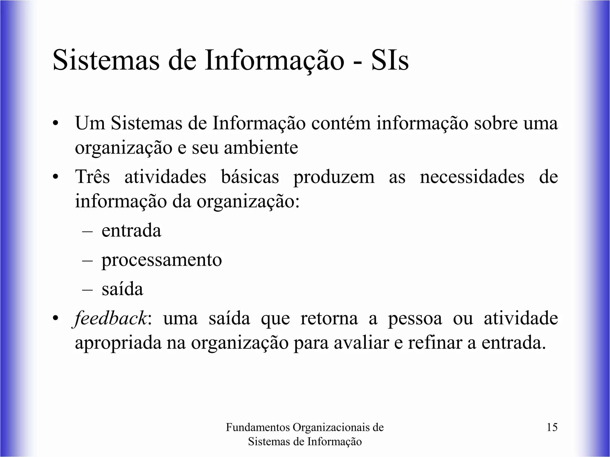 Fundamentos Organizacionais de
Sistemas de Informação
15
Sistemas de Informação - SIs
• Um Sistemas de Informação contém informação sobre uma
organização e seu ambiente
• Três atividades básicas produzem as necessidades de
informação da organização:
– entrada
– processamento
– saída
• feedback: uma saída que retorna a pessoa ou atividade
apropriada na organização para avaliar e refinar a entrada.
 