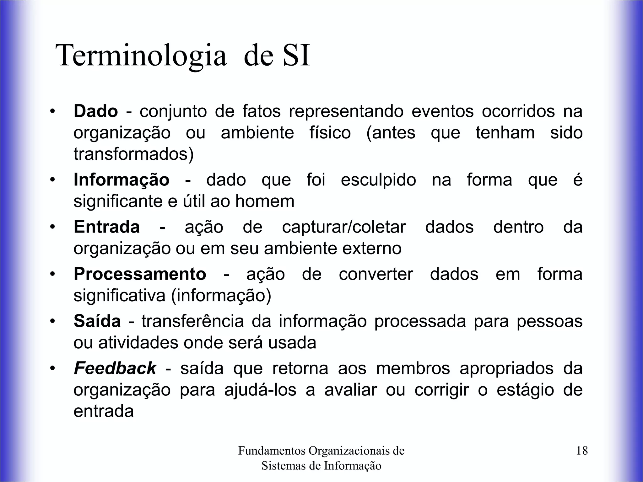 Fundamentos Organizacionais de
Sistemas de Informação
18
Terminologia de SI
• Dado - conjunto de fatos representando eventos ocorridos na
organização ou ambiente físico (antes que tenham sido
transformados)
• Informação - dado que foi esculpido na forma que é
significante e útil ao homem
• Entrada - ação de capturar/coletar dados dentro da
organização ou em seu ambiente externo
• Processamento - ação de converter dados em forma
significativa (informação)
• Saída - transferência da informação processada para pessoas
ou atividades onde será usada
• Feedback - saída que retorna aos membros apropriados da
organização para ajudá-los a avaliar ou corrigir o estágio de
entrada
 