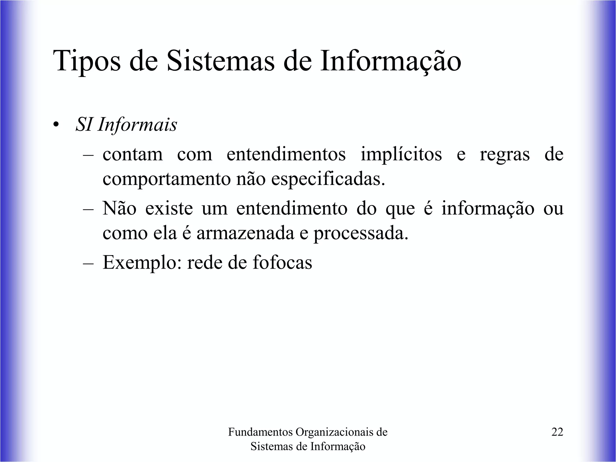 Fundamentos Organizacionais de
Sistemas de Informação
22
Tipos de Sistemas de Informação
• SI Informais
– contam com entendimentos implícitos e regras de
comportamento não especificadas.
– Não existe um entendimento do que é informação ou
como ela é armazenada e processada.
– Exemplo: rede de fofocas
 