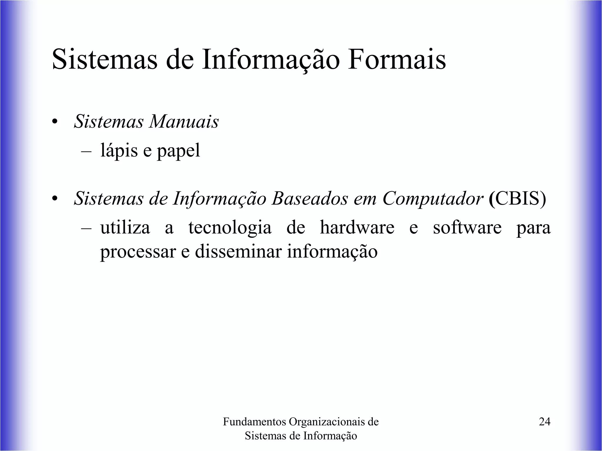 Fundamentos Organizacionais de
Sistemas de Informação
24
Sistemas de Informação Formais
• Sistemas Manuais
– lápis e papel
• Sistemas de Informação Baseados em Computador (CBIS)
– utiliza a tecnologia de hardware e software para
processar e disseminar informação
 