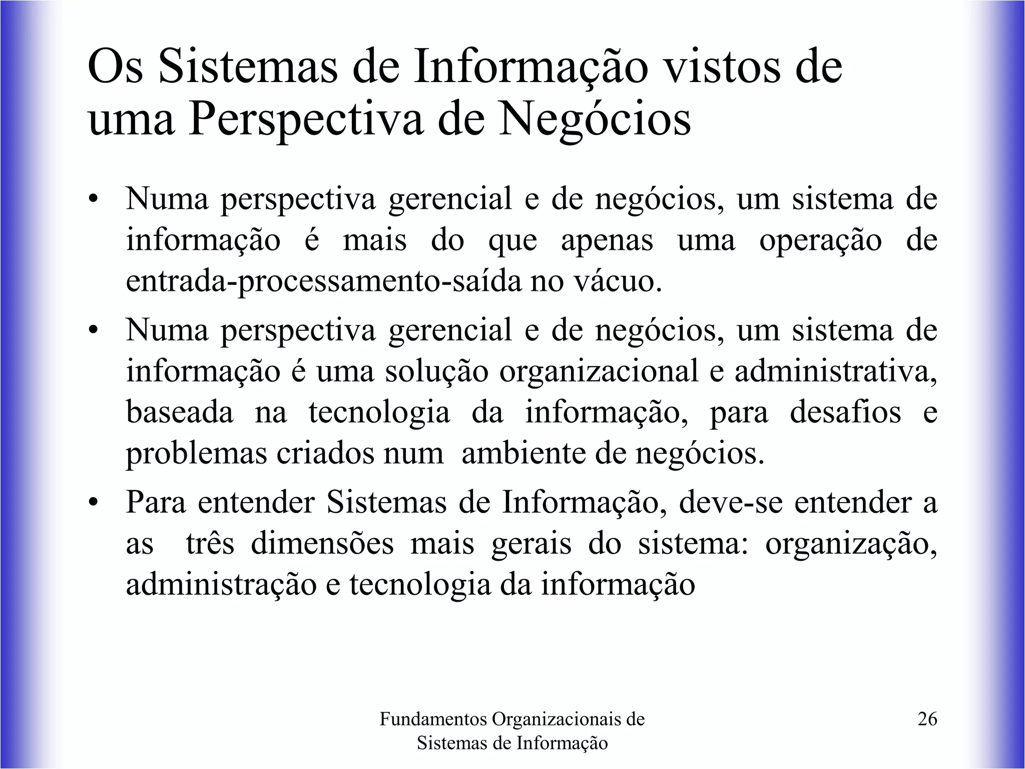 Fundamentos Organizacionais de
Sistemas de Informação
26
Os Sistemas de Informação vistos de
uma Perspectiva de Negócios
• Numa perspectiva gerencial e de negócios, um sistema de
informação é mais do que apenas uma operação de
entrada-processamento-saída no vácuo.
• Numa perspectiva gerencial e de negócios, um sistema de
informação é uma solução organizacional e administrativa,
baseada na tecnologia da informação, para desafios e
problemas criados num ambiente de negócios.
• Para entender Sistemas de Informação, deve-se entender a
as três dimensões mais gerais do sistema: organização,
administração e tecnologia da informação
 