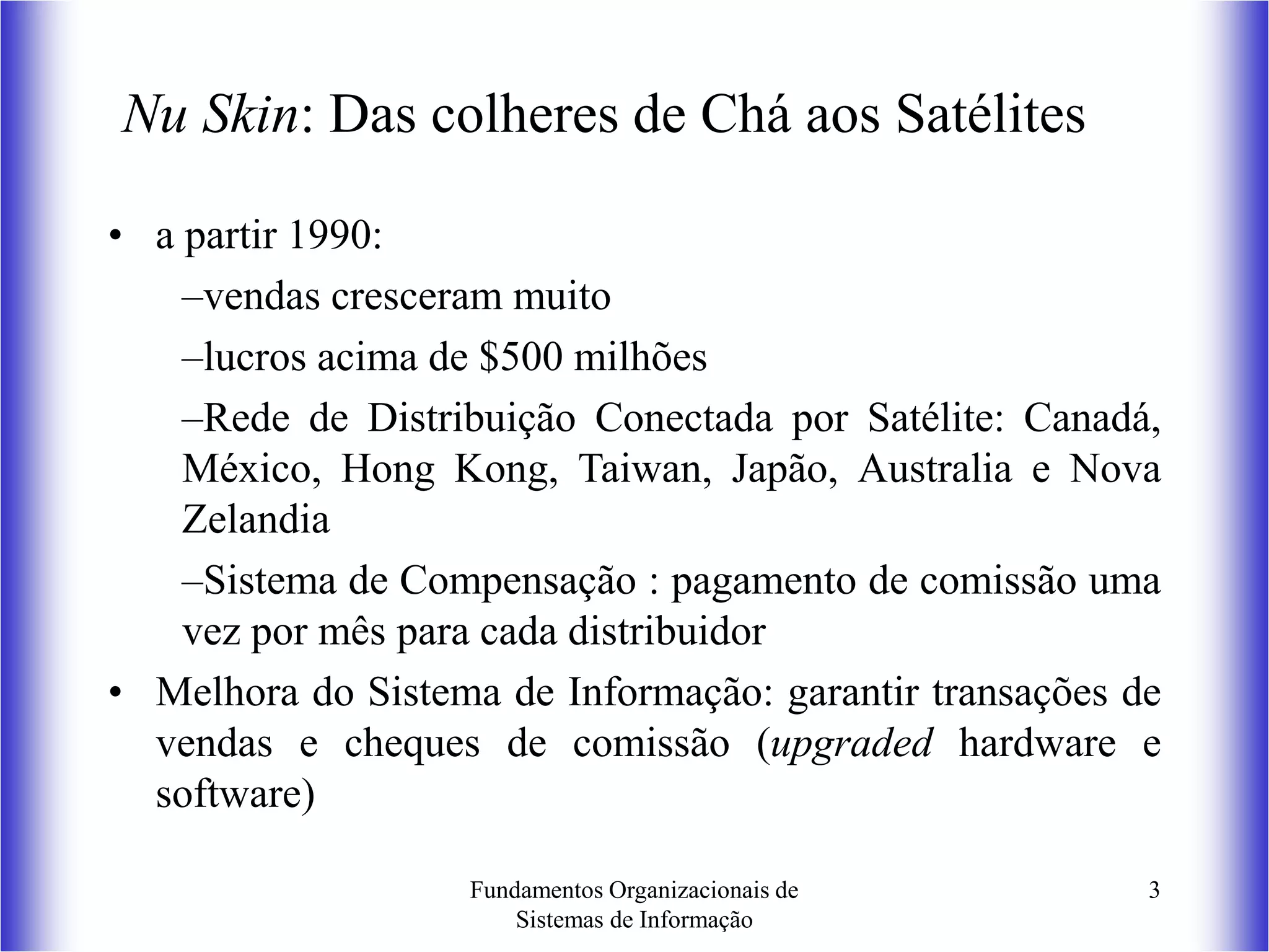 Fundamentos Organizacionais de
Sistemas de Informação
3
Nu Skin: Das colheres de Chá aos Satélites
• a partir 1990:
–vendas cresceram muito
–lucros acima de $500 milhões
–Rede de Distribuição Conectada por Satélite: Canadá,
México, Hong Kong, Taiwan, Japão, Australia e Nova
Zelandia
–Sistema de Compensação : pagamento de comissão uma
vez por mês para cada distribuidor
• Melhora do Sistema de Informação: garantir transações de
vendas e cheques de comissão (upgraded hardware e
software)
 