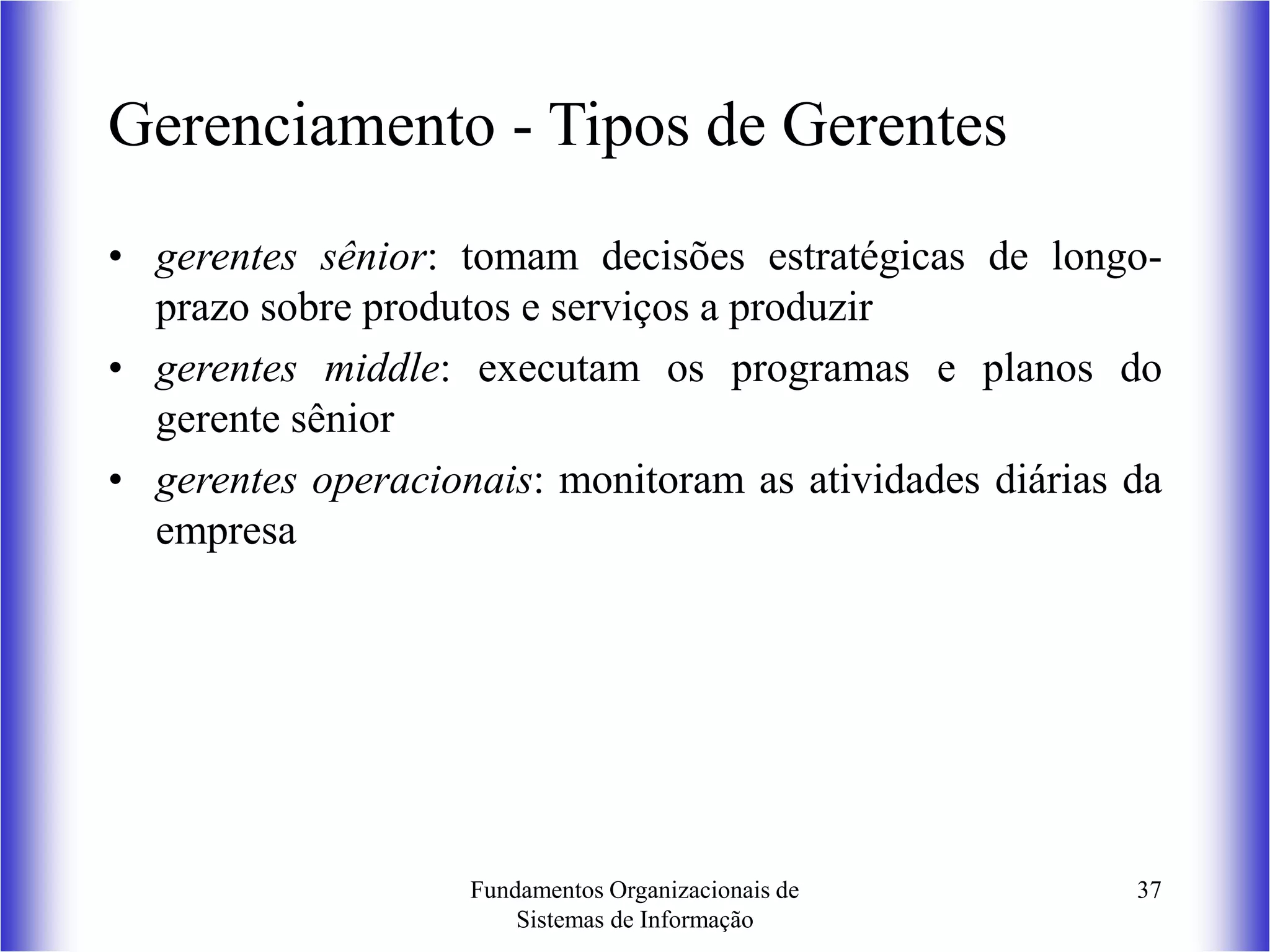 Fundamentos Organizacionais de
Sistemas de Informação
37
Gerenciamento - Tipos de Gerentes
• gerentes sênior: tomam decisões estratégicas de longo-
prazo sobre produtos e serviços a produzir
• gerentes middle: executam os programas e planos do
gerente sênior
• gerentes operacionais: monitoram as atividades diárias da
empresa
 