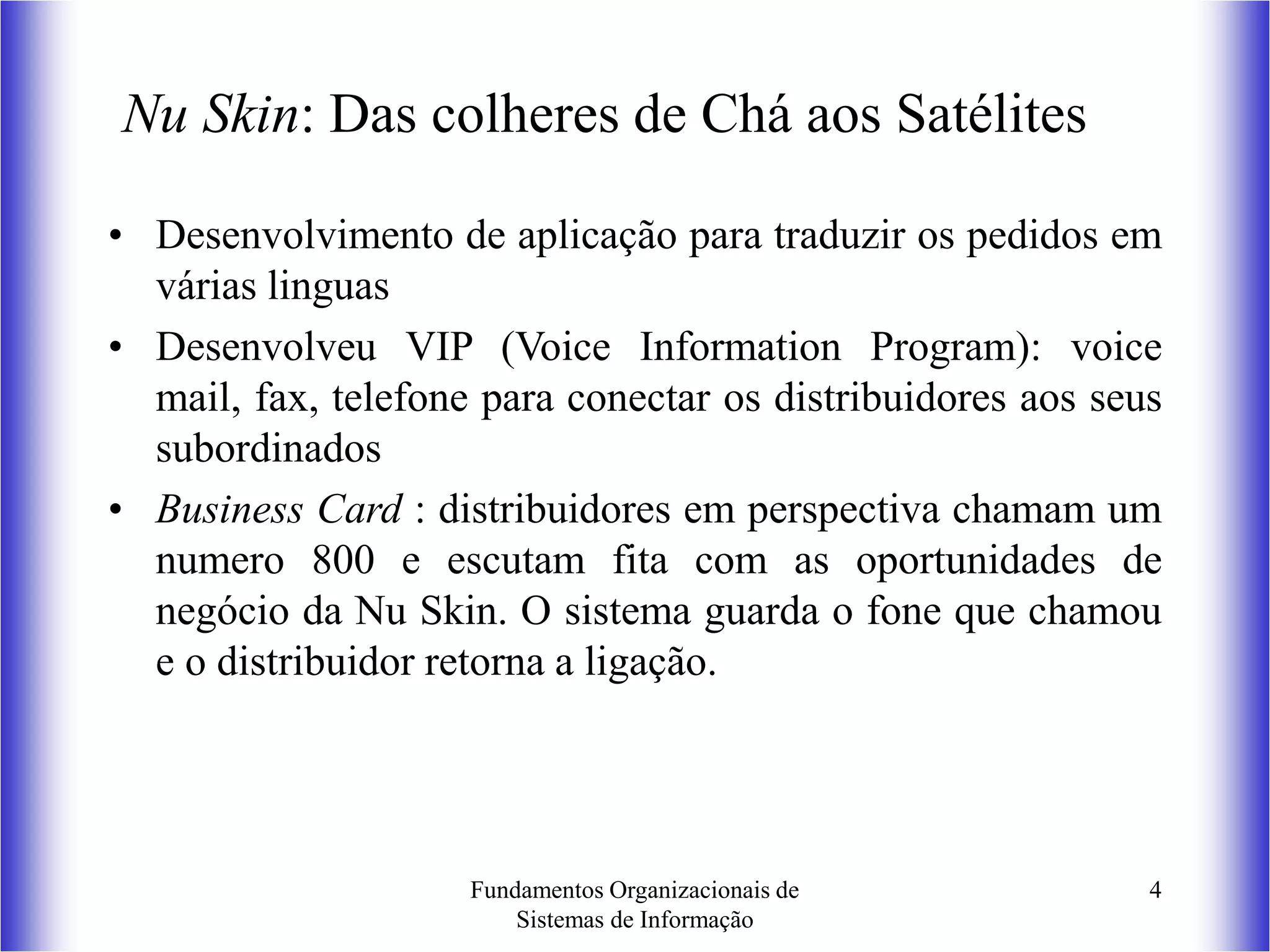 Fundamentos Organizacionais de
Sistemas de Informação
4
Nu Skin: Das colheres de Chá aos Satélites
• Desenvolvimento de aplicação para traduzir os pedidos em
várias linguas
• Desenvolveu VIP (Voice Information Program): voice
mail, fax, telefone para conectar os distribuidores aos seus
subordinados
• Business Card : distribuidores em perspectiva chamam um
numero 800 e escutam fita com as oportunidades de
negócio da Nu Skin. O sistema guarda o fone que chamou
e o distribuidor retorna a ligação.
 