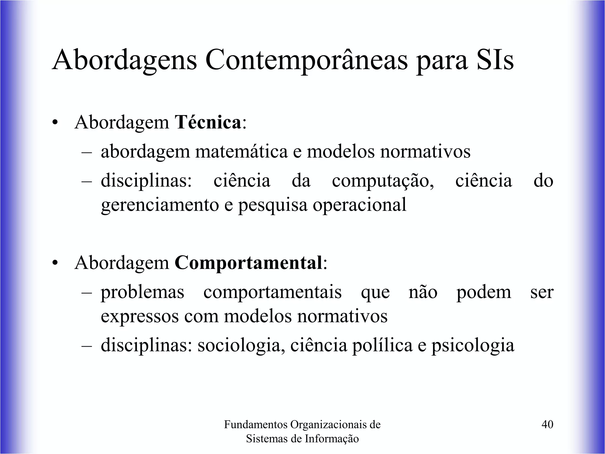 Fundamentos Organizacionais de
Sistemas de Informação
40
Abordagens Contemporâneas para SIs
• Abordagem Técnica:
– abordagem matemática e modelos normativos
– disciplinas: ciência da computação, ciência do
gerenciamento e pesquisa operacional
• Abordagem Comportamental:
– problemas comportamentais que não podem ser
expressos com modelos normativos
– disciplinas: sociologia, ciência polílica e psicologia
 