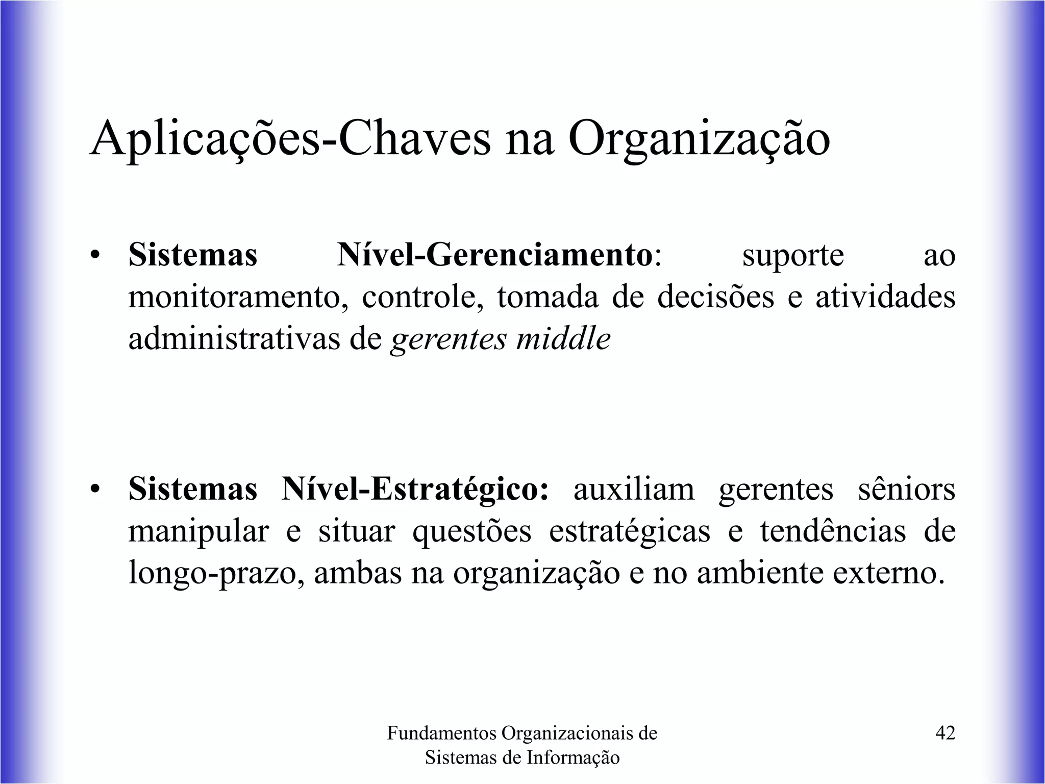 Fundamentos Organizacionais de
Sistemas de Informação
42
Aplicações-Chaves na Organização
• Sistemas Nível-Gerenciamento: suporte ao
monitoramento, controle, tomada de decisões e atividades
administrativas de gerentes middle
• Sistemas Nível-Estratégico: auxiliam gerentes sêniors
manipular e situar questões estratégicas e tendências de
longo-prazo, ambas na organização e no ambiente externo.
 