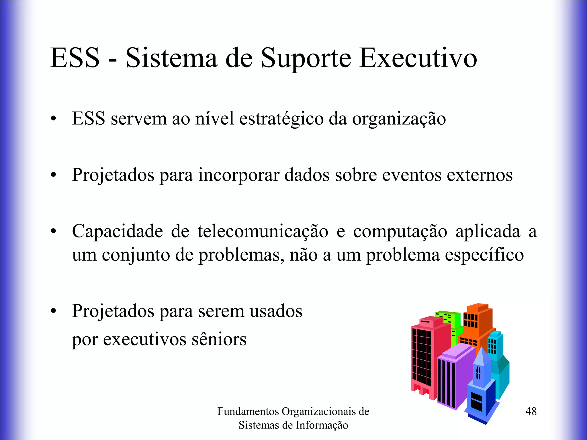 Fundamentos Organizacionais de
Sistemas de Informação
48
ESS - Sistema de Suporte Executivo
• ESS servem ao nível estratégico da organização
• Projetados para incorporar dados sobre eventos externos
• Capacidade de telecomunicação e computação aplicada a
um conjunto de problemas, não a um problema específico
• Projetados para serem usados
por executivos sêniors
 