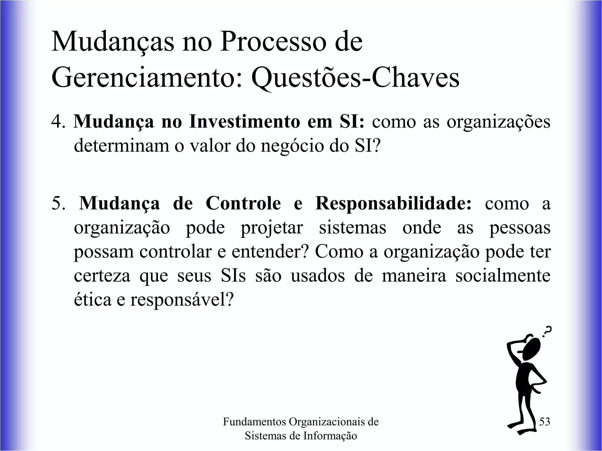 Fundamentos Organizacionais de
Sistemas de Informação
53
4. Mudança no Investimento em SI: como as organizações
determinam o valor do negócio do SI?
5. Mudança de Controle e Responsabilidade: como a
organização pode projetar sistemas onde as pessoas
possam controlar e entender? Como a organização pode ter
certeza que seus SIs são usados de maneira socialmente
ética e responsável?
Mudanças no Processo de
Gerenciamento: Questões-Chaves
 