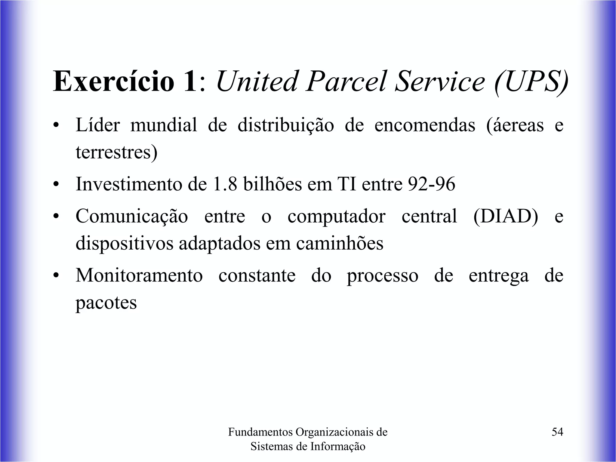 Fundamentos Organizacionais de
Sistemas de Informação
54
Exercício 1: United Parcel Service (UPS)
• Líder mundial de distribuição de encomendas (áereas e
terrestres)
• Investimento de 1.8 bilhões em TI entre 92-96
• Comunicação entre o computador central (DIAD) e
dispositivos adaptados em caminhões
• Monitoramento constante do processo de entrega de
pacotes
 