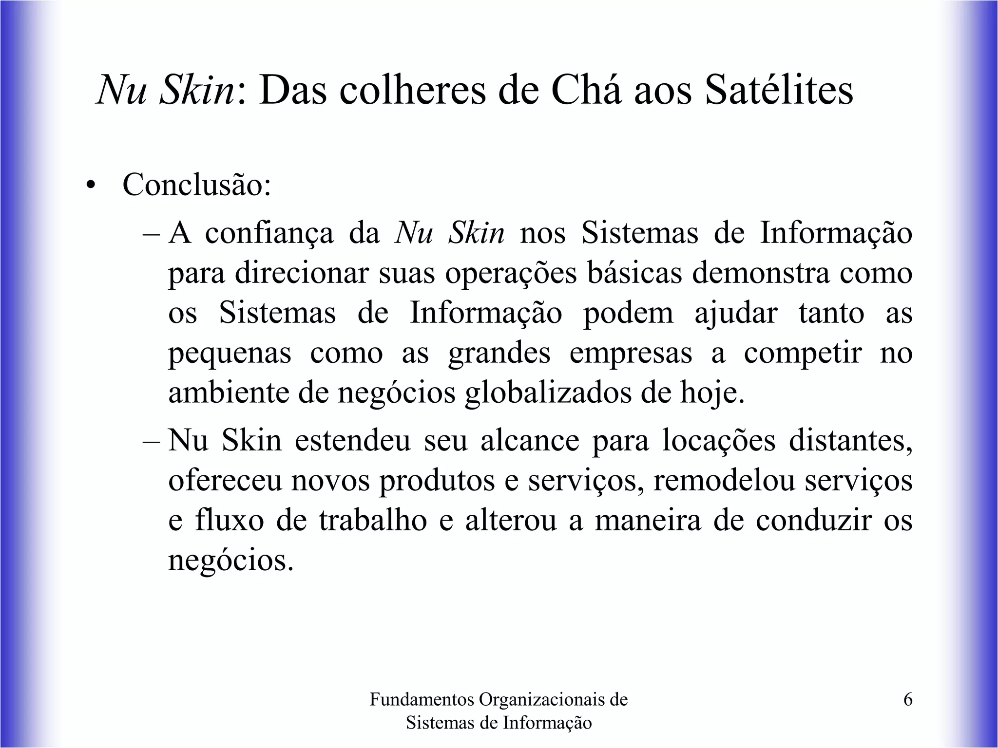 Fundamentos Organizacionais de
Sistemas de Informação
6
Nu Skin: Das colheres de Chá aos Satélites
• Conclusão:
– A confiança da Nu Skin nos Sistemas de Informação
para direcionar suas operações básicas demonstra como
os Sistemas de Informação podem ajudar tanto as
pequenas como as grandes empresas a competir no
ambiente de negócios globalizados de hoje.
– Nu Skin estendeu seu alcance para locações distantes,
ofereceu novos produtos e serviços, remodelou serviços
e fluxo de trabalho e alterou a maneira de conduzir os
negócios.
 