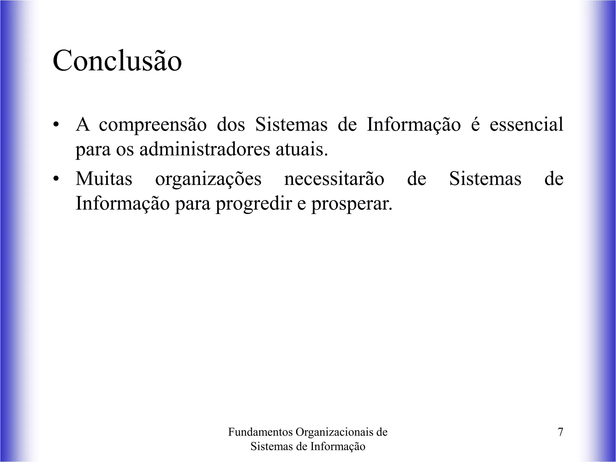 Fundamentos Organizacionais de
Sistemas de Informação
7
Conclusão
• A compreensão dos Sistemas de Informação é essencial
para os administradores atuais.
• Muitas organizações necessitarão de Sistemas de
Informação para progredir e prosperar.
 