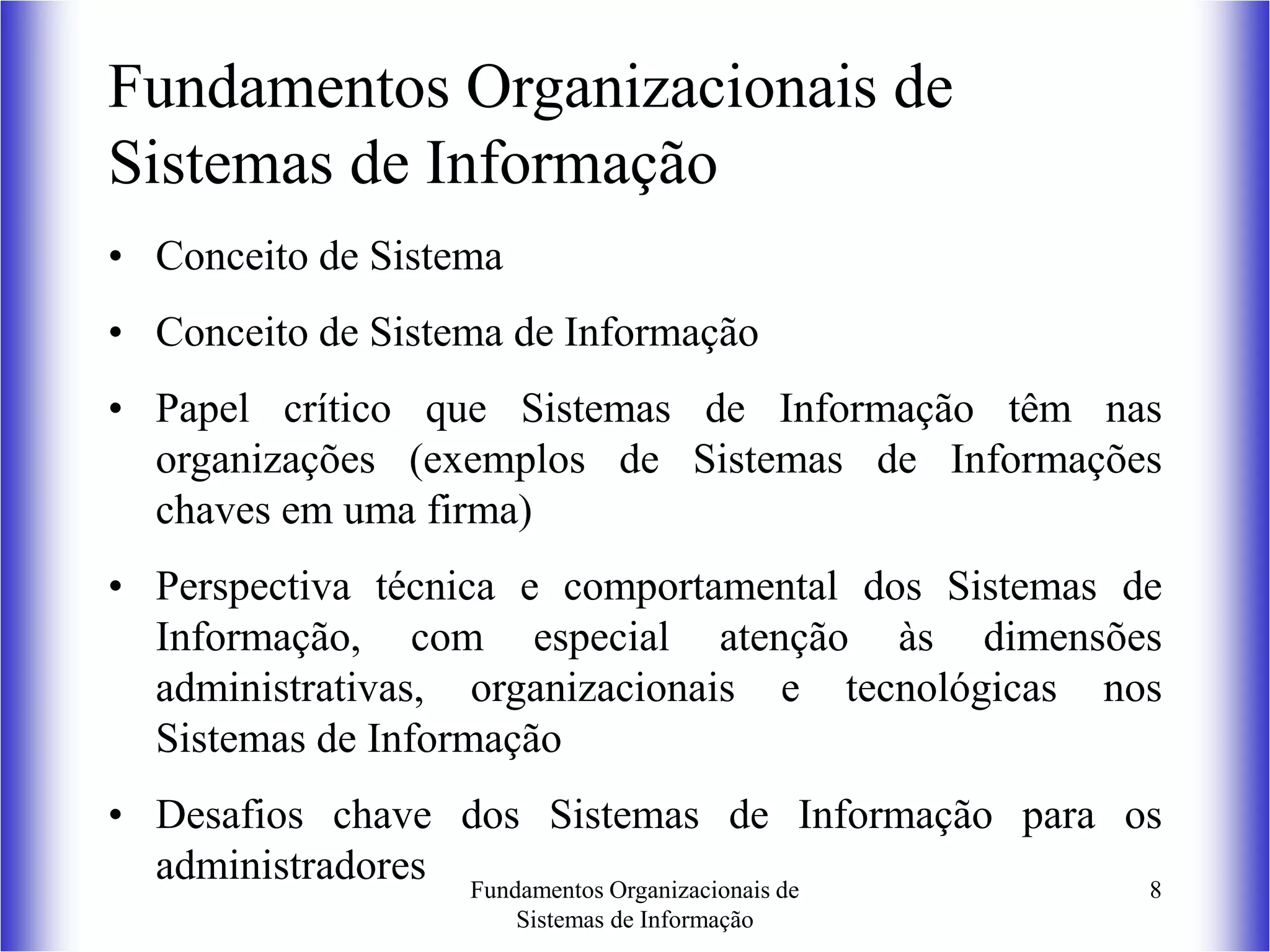 Fundamentos Organizacionais de
Sistemas de Informação
8
Fundamentos Organizacionais de
Sistemas de Informação
• Conceito de Sistema
• Conceito de Sistema de Informação
• Papel crítico que Sistemas de Informação têm nas
organizações (exemplos de Sistemas de Informações
chaves em uma firma)
• Perspectiva técnica e comportamental dos Sistemas de
Informação, com especial atenção às dimensões
administrativas, organizacionais e tecnológicas nos
Sistemas de Informação
• Desafios chave dos Sistemas de Informação para os
administradores
 