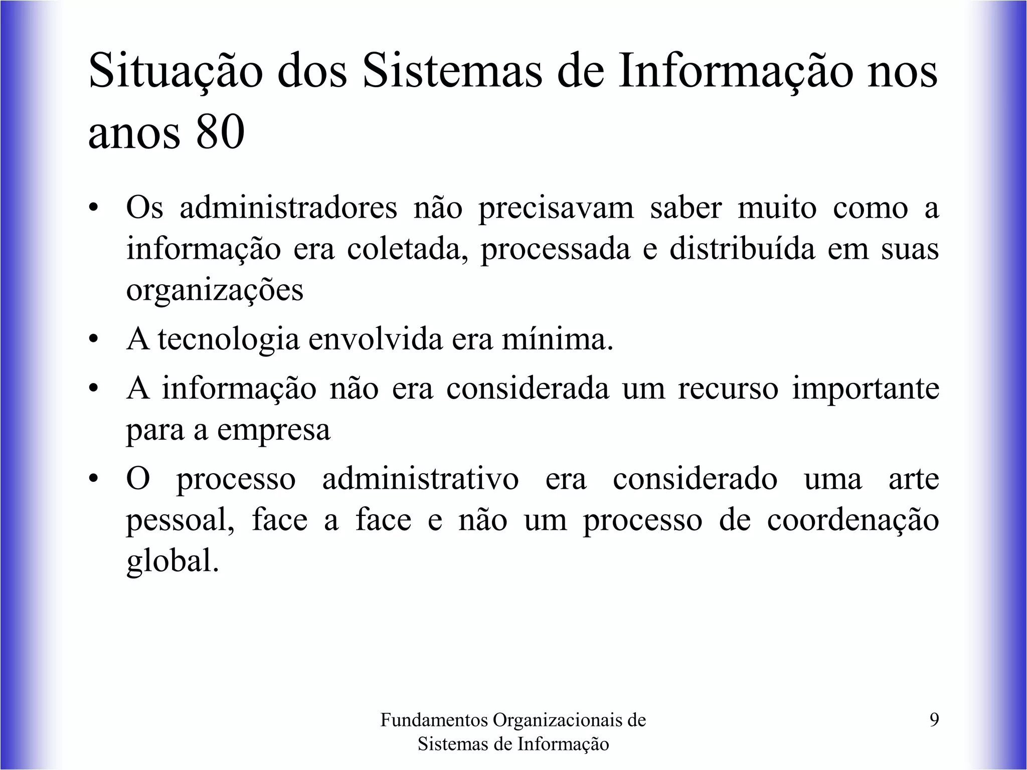 Fundamentos Organizacionais de
Sistemas de Informação
9
Situação dos Sistemas de Informação nos
anos 80
• Os administradores não precisavam saber muito como a
informação era coletada, processada e distribuída em suas
organizações
• A tecnologia envolvida era mínima.
• A informação não era considerada um recurso importante
para a empresa
• O processo administrativo era considerado uma arte
pessoal, face a face e não um processo de coordenação
global.
 