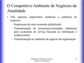 Fundamentos Organizacionais de
Sistemas de Informação
10
O Competitivo Ambiente de Negócios da
Atualidade
• Três aspectos importantes mudaram o ambiente de
negócios:
– Surgimento de uma economia globalizada
– Transformação de economias/sociedades industriais
para economias de serviço baseada na informação e
conhecimento
– Transformação no ambiente de negócio da organização
 