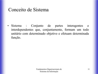 Fundamentos Organizacionais de
Sistemas de Informação
11
Conceito de Sistema
• Sistema : Conjunto de partes interagentes e
interdependentes que, conjuntamente, formam um todo
unitário com determinado objetivo e efetuam determinada
função.
 