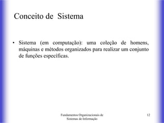 Fundamentos Organizacionais de
Sistemas de Informação
12
Conceito de Sistema
• Sistema (em computação): uma coleção de homens,
máquinas e métodos organizados para realizar um conjunto
de funções específicas.
 