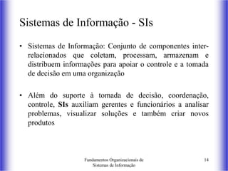 Fundamentos Organizacionais de
Sistemas de Informação
14
Sistemas de Informação - SIs
• Sistemas de Informação: Conjunto de componentes inter-
relacionados que coletam, processam, armazenam e
distribuem informações para apoiar o controle e a tomada
de decisão em uma organização
• Além do suporte à tomada de decisão, coordenação,
controle, SIs auxiliam gerentes e funcionários a analisar
problemas, visualizar soluções e também criar novos
produtos
 