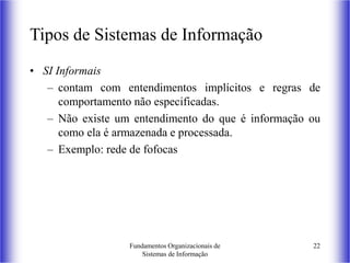 Fundamentos Organizacionais de
Sistemas de Informação
22
Tipos de Sistemas de Informação
• SI Informais
– contam com entendimentos implícitos e regras de
comportamento não especificadas.
– Não existe um entendimento do que é informação ou
como ela é armazenada e processada.
– Exemplo: rede de fofocas
 