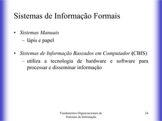 Fundamentos Organizacionais de
Sistemas de Informação
24
Sistemas de Informação Formais
• Sistemas Manuais
– lápis e papel
• Sistemas de Informação Baseados em Computador (CBIS)
– utiliza a tecnologia de hardware e software para
processar e disseminar informação
 