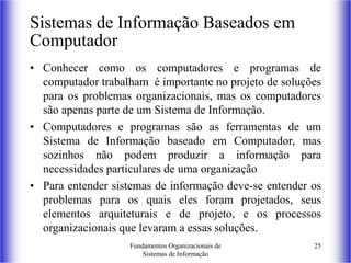 Fundamentos Organizacionais de
Sistemas de Informação
25
Sistemas de Informação Baseados em
Computador
• Conhecer como os computadores e programas de
computador trabalham é importante no projeto de soluções
para os problemas organizacionais, mas os computadores
são apenas parte de um Sistema de Informação.
• Computadores e programas são as ferramentas de um
Sistema de Informação baseado em Computador, mas
sozinhos não podem produzir a informação para
necessidades particulares de uma organização
• Para entender sistemas de informação deve-se entender os
problemas para os quais eles foram projetados, seus
elementos arquiteturais e de projeto, e os processos
organizacionais que levaram a essas soluções.
 