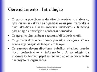Fundamentos Organizacionais de
Sistemas de Informação
36
Gerenciamento - Introdução
• Os gerentes percebem os desafios de negócio no ambiente;
apresentam as estratégias organizacionais para responder a
esses desafios e alocam recursos financeiros e humanos
para atingir a estratégia e coordenar o trabalho
• Os gerentes têm também a responsabilidade de chefia
• Os gerentes devem criar novos produtos, serviços e até re-
criar a organização de tempos em tempos
• Os gerentes devem direcionar trabalhos criativos usando
novo conhecimento e informação . A tecnologia da
informação tem um papel importante no redirecionamento
e reprojeto da organização.
 