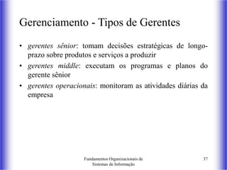 Fundamentos Organizacionais de
Sistemas de Informação
37
Gerenciamento - Tipos de Gerentes
• gerentes sênior: tomam decisões estratégicas de longo-
prazo sobre produtos e serviços a produzir
• gerentes middle: executam os programas e planos do
gerente sênior
• gerentes operacionais: monitoram as atividades diárias da
empresa
 
