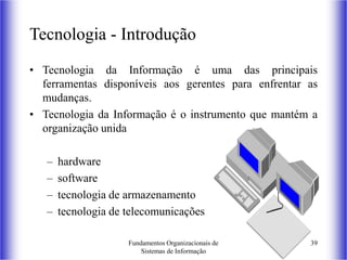 Fundamentos Organizacionais de
Sistemas de Informação
39
Tecnologia - Introdução
• Tecnologia da Informação é uma das principais
ferramentas disponíveis aos gerentes para enfrentar as
mudanças.
• Tecnologia da Informação é o instrumento que mantém a
organização unida
– hardware
– software
– tecnologia de armazenamento
– tecnologia de telecomunicações
 
