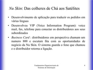 Fundamentos Organizacionais de
Sistemas de Informação
4
Nu Skin: Das colheres de Chá aos Satélites
• Desenvolvimento de aplicação para traduzir os pedidos em
várias linguas
• Desenvolveu VIP (Voice Information Program): voice
mail, fax, telefone para conectar os distribuidores aos seus
subordinados
• Business Card : distribuidores em perspectiva chamam um
numero 800 e escutam fita com as oportunidades de
negócio da Nu Skin. O sistema guarda o fone que chamou
e o distribuidor retorna a ligação.
 